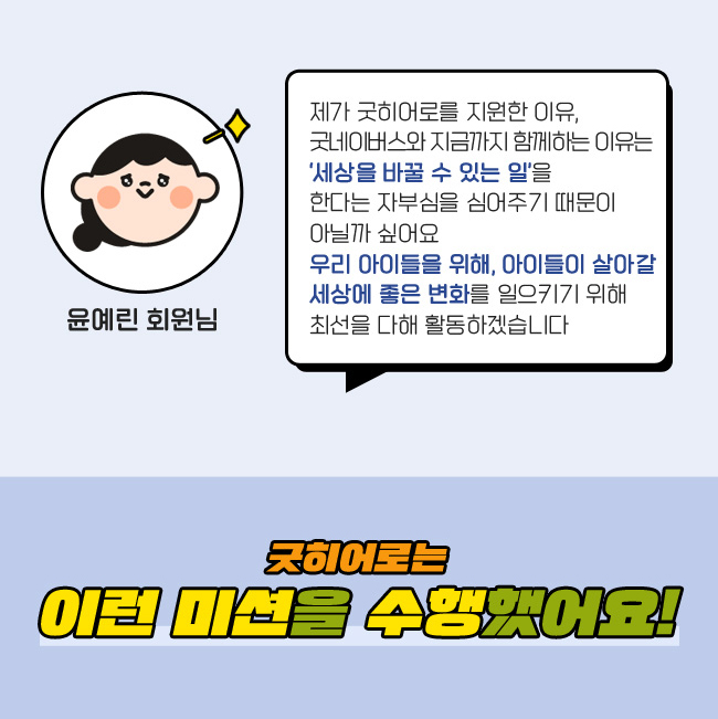 제가 굿히어로를 지원한 이유, 
굿네이버스와 지금까지 함께하는 이유는, 
‘세상을 바꿀 수 있는 일＇을 한다는, 
자부심을 심어주기 때문이 아닐까 싶어요,
우리 아이들을 위해, 아이들이 살아갈, 
세상에 좋은 변화를 일으키기 위해,
 최선을 다해 활동하겠습니다, 박수빈 회원님, 굿히어로는 이런 미션을 수행했어요!