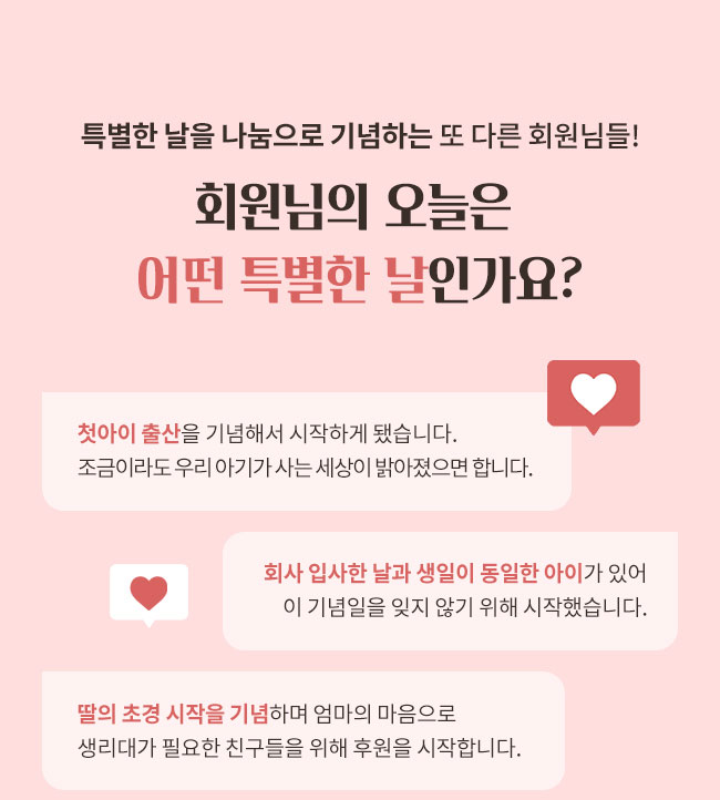 특별한 날을 나눔으로 기념하는 또 다른 회원님들!
회원님의 오늘은 어떤 특별한 날인가요?, 첫아이 출산을 기념해서 시작하게 됐습니다.조금이라도 우리 아기가 사는 세상이 밝아졌으면 합니다, 회사 입사한 날과 생일이 동일한 아이가 있어 이 기념일을 잊지 않기 위해 시작했습니다., 딸의 초경 시작을 기념하며 엄마의 마음으로 생리대가 필요한 친구들을 위해 후원을 시작합니다.