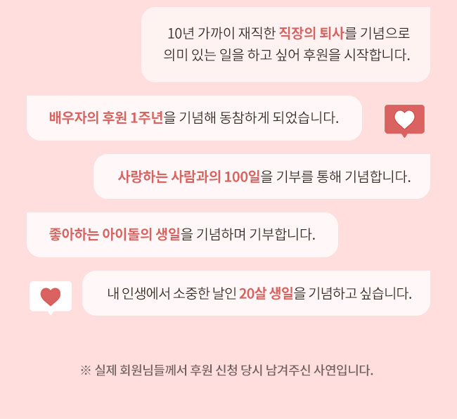 10년 가까이 재직한 직장의 퇴사를 기념으로
의미 있는 일을 하고 싶어 후원을 시작합니다., 배우자의 후원 1주년을 기념해 동참하게 되었습니다, 사랑하는 사람과의 100일을 기부를 통해 기념합니다., 좋아하는 아이돌의 생일을 기념하며 기부합니다., 내 인생에서 소중한 날인 20살 생일을 기념하고 싶습니다, ※ 실제 회원님들께서 후원 신청 당시 남겨주신 사연입니다 