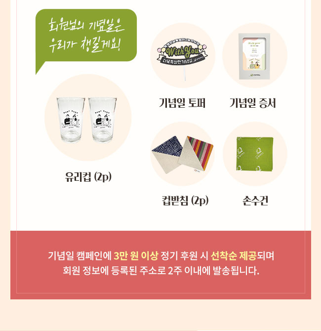 회원님들의 기념일은 우리가 챙길게요!, 유리컵, 기념일 토퍼, 기념일 증서, 컵받침, 손수건, 기념일 기부 캠페인에 3만 원 이상 정기 후원 시 선착순 제공되며,참여 후 2주 이내에 등록된 회원 주소로 발송됩니다.