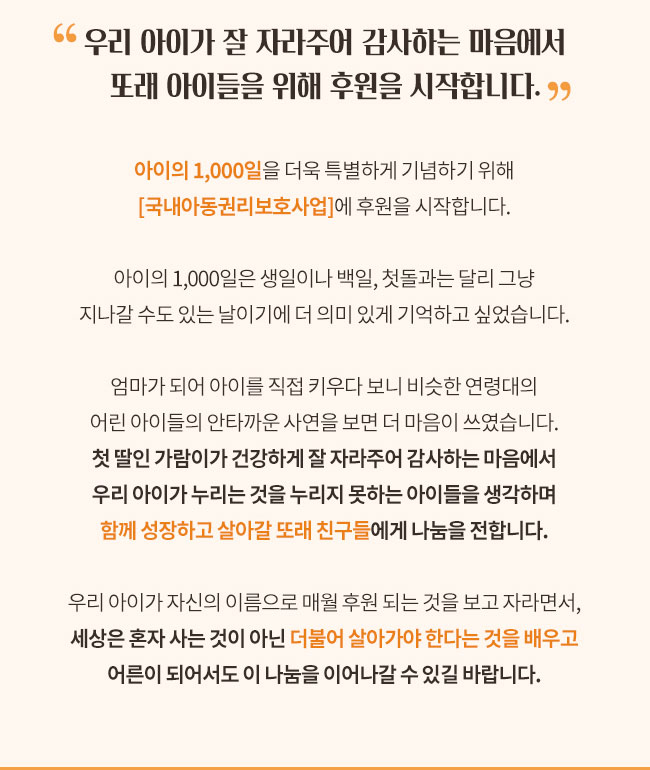 우리 아이가 잘 자라주어 감사하는 마음에서 또래 아이들을 위해 후원을 시작합니다. 아이의 1,000일을 더욱 특별하게 기념하기 위해 국내아동권리보호사업에 후원을 시작합니다. 아이의 1,000일은 생일이나 백일, 첫돌과는 달리 그냥 지나갈 수도 있는 날이에게 더 의미힜게 기억하고 싶었습니다. 엄마가 되어 아이를 직접 키우다보니 비슷한 연령대의 어린 아이들의 안타까운 사연을 보면 더 마음이 쓰였습니다, 첫 딸인 가람이가 건강하게 잘 자라주어 감사하는 마음에서 우리 아이가 누리는 것을 누리지 못하는 아이들을 생각하며 함꼐 성장하고 살아갈 또래 친구들에게 나눔을 전합니다, 우리 아이가 자신의 이름으로 매월 후원 되는 것을 보고 자라면서, 세상은 혼자 사는 것이 아닌 더불어 살아가야 한다는 것을 배우고 어른이 되어서도 이 나눔을 이어나갈 수 있길 바랍니다. 