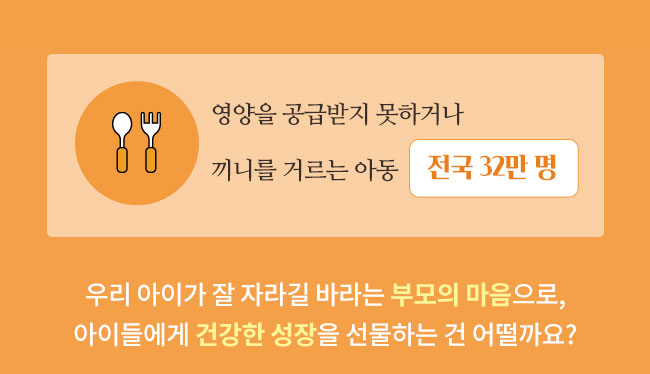 영양을 공급받지 못하거나, 끼니를 거르는 아동 전국 32만명, 우리 아이가 잘 자라길 바라는 부모의 마음으로, 아이들에게 건강한 성장을 선물하는 건 어떨까요?
 
