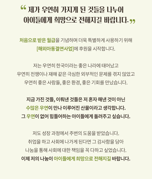 제가 우연히 가지게 된 것들을 나누어 아이들에게 희망으로 전해지길 바랍니다, 처음으로 받은 월급을 기념하며 더욱 특별하게 사용하기 위해 해외아동결연사업에 후원을 시작합니다, 저는 우연히 한국이라는 좋은 나라에 태어났고, 우연히 전쟁이나 재해같은 극심한 외부적인 문제를 겪지 않았고
우연히 좋은 사람들, 좋은 환경, 좋은 기회를 만났습니다.지금 가진 것들, 이뤄낸 것들은 저 혼자 해낸 것이 아닌
수많은 우연이 만나 이루어진 산물이라고 생각합니다.그 우연이 없어 힘들어하는 아이들에게 돌려주고 싶습니다.
저도 성장 과정에서 주변의 도움을 받았습니다.취업을 하고 사회에 나가게 된다면 그 감사함을 담아
나눔을 통해 사회에 대한 책임을 꼭 다하고 싶었습니다.이제 저의 나눔이 아이들에게 희망으로 전해지길 바랍니다.
 