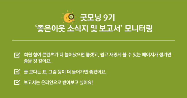 굿모닝 9기, 좋은이웃 소식지 및 보고서 모니터링, 회원 참여 콘텐츠가 더 늘어났으면 좋겠고, 쉽고 재밌게 볼 수 있는 페이지가 생기면 좋을 것 같아요. 글 보다는 표, 그림 등이 더 들어가면 좋겠어요. 보고서는 온라인으로 받아보고 싶어요!