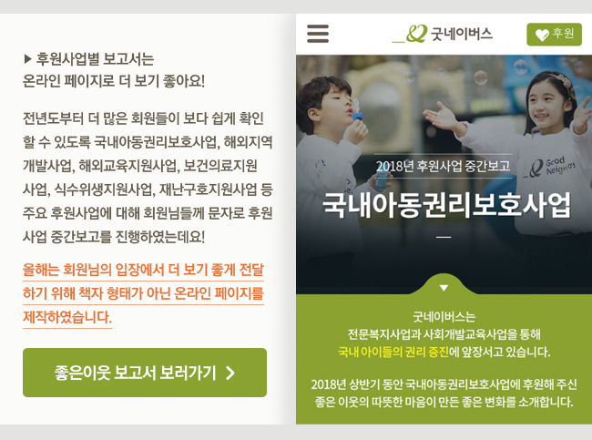 후원사업별 보고서는 온라인 페이지로 더 보기 좋아요! 전년도부터 더 많은 회원들이 보다 쉽게 확인할 수 있도록 국내아동권리보호사업, 해외지역개발사업, 해외교육지원사업, 보건의료지원사업, 식수위생지원사업, 재난구호지원사업 등 주요 후원사업에 대해 회원님들께 문자로 후원사업 중간보고를 진행하였는데요! 올해는 회원님의 입장에서 더 보기 좋게 전달하기 위해 책자 형태가 아닌 온라인 페이지를 제작하였습니다. 좋은이웃 보고서 보러가기, 2018년 후원사업 중간보고 이미지