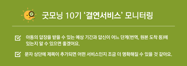 굿모닝 10기 결연서비스 모니터링, 아동의 답장을 받을 수 있는 예상 기간과 답신이 어느 단계(번역, 원본 도착 등)에 있는지 알 수 있으면 좋겠어요. 문자 상단에 제목이 추가되면 어떤 서비스인지 조금 더 명확해질 수 있을 것 같아요.