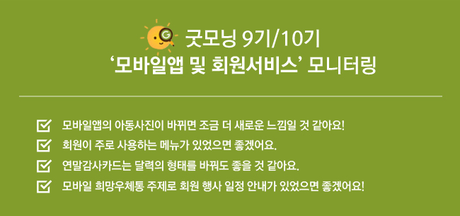 굿모닝 9기/10기 모바일앱 및 회원서비스 모니터링, 모바일앱의 아동사진이 바뀌면 조금 더 새로운 느낌일 것 같아요! 회원이 주로 사용하는 메뉴가 있었으면 좋겠어요. 연말감사카드는 달력의 형태를 바꿔도 좋을 것 같아요. 모바일 희망우체통 주제로 회원 행사 일정 안내가 있었으면 좋겠어요!