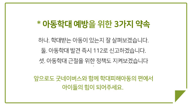 아동학대 예방을 위한 3가지 약속, 하나 학대받는 아동이 있는지 잘 살펴보겠습니다. 둘 아동학대 발견 즉시 112로 신고하겠습니다. 셋 아동학대 근절을 위한 정책도 지켜보겠습니다. 앞으로도 굿네이버스와 함께 학대피해아동의 편에서 아이들의 힘이 되어주세요.