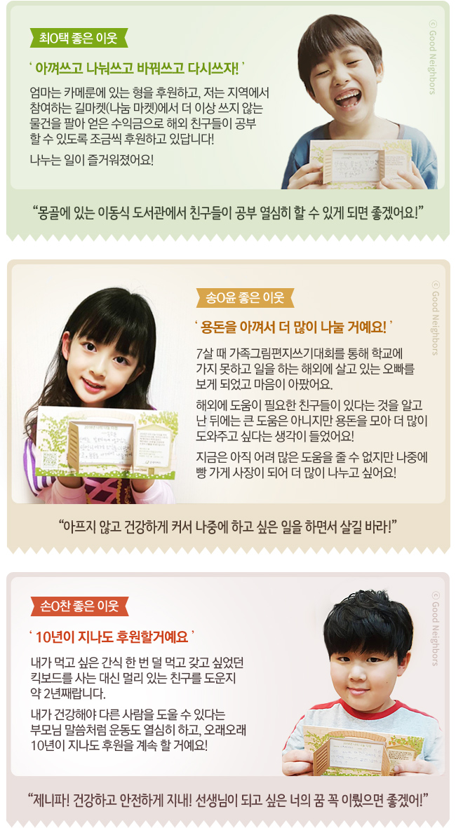 #최O택 좋은 이웃 ‘아껴쓰고 나눠쓰고 바꿔쓰고 다시쓰자!’엄마는 카메룬에 있는 형을 후원하고, 저는 지역에서 참여하는 길마켓(나눔 마켓)에서 더 이상 쓰지 않는 물건을 팔아 얻은 수익금으로 해외 친구들이 공부 할 수 있도록 조금씩 후원하고 있답니다! 나누는 일이 즐거워졌어요! 몽골에 있는 이동식 도서관에서 친구들이 공부 열심히 할 수 있게 되면 좋겠어요! #송O윤 좋은 이웃 ‘용돈을 아껴서 더 많이 나눌 거예요!’7살 때 가족그림편지쓰기대회를 통해 학교에 가지 못하고 일을 해외에 살고 있는 오빠를 보게 되었고 마음이 아팠어요. 해외에 도움이 필요한 친구들이 있다는 것을 알고 난 뒤에는 큰 도움은 아니지만 용돈을 모아 더 많이 도와주고 싶다는 생각이 들었어요! 지금은 아직 어려 많은 도움을 줄 수 없지만 나중에 빵 가게 사장이 되어 더 많이 나누고 싶어요! 아프지 않고 건강하게 커서 나중에 하고 싶은 일을 하면서 살길 바라!
#손O찬 좋은 이웃 ‘10년이 지나도 후원할거예요’내가 먹고 싶은 간식 한 번 덜 먹고 갖고 싶었던 킥보드를 사는 대신 멀리 있는 친구를 도운지 약 2년째랍니다. 내가 건강해야 다른 사람을 도울 수 있다는 부모님 말씀처럼 운동도 열심히 하고, 오래오래 10년이 지나도 후원을 계속할거예요! 제니파! 건강하고 안전하게 지내! 선생님이 되고 싶은 너의 꿈 꼭 이뤘으면 좋겠어!