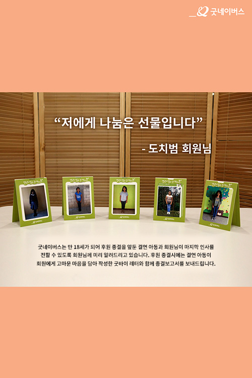 저에게 나눔은 큰 선물입니다 도치범 회원님, 굿네이버스는 만 18세가 되어 후원 종결을 앞둔 결연 아동과 회원님이 마지막 인사를 전할 수 있도록 회원님께 미리 알려드리고 있습니다. 후원 종결시에는 결연아동이 회원에게 고마운 마음을 담아 작성한 굿바이 레터와 함께 종결보고서를 보내 드립니다.