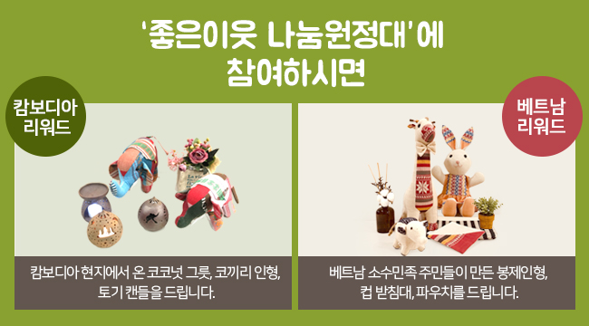 좋은이웃 나눔원정대에 참여하시면 캄보디아 리워드 : 캄보디아 현지에서 온 코코넛 그릇, 코끼리 인형, 토기 캔들을 드립니다. 베트남 리워드 : 베트남 소수민족 주민들이 만든 봉제인형, 컵 받침대, 파우치를 드립니다.