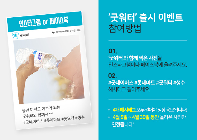 굿워터 출시 이벤트 참여방법 1.굿워터와 함께 찍은 사진을 인스타그램이나 페이스북에 올려주세요. 2.#굿네이버스 #롯데마트 #굿워터 #생수 해시태그 걸어주세요. 4개 해시태그 모두 걸어야 정상 응모됩니다. 4월 5일~4월 30일동안 올라온 사진만 인정됩니다.