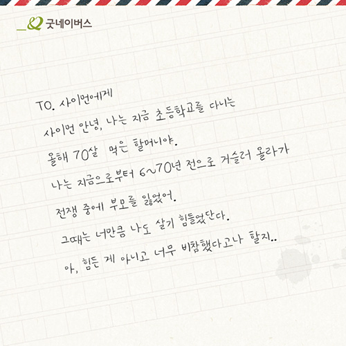 TO. 사이먼에게 사이먼 안녕, 나는 지금 초등학교를 다니는 올해 70살 먹은 할머니야. 나는 지금으로부터 6~70년 전으로 거슬러 올라가 전쟁 중에 부모를 잃었어. 그때는 너만큼 나도 살기 힘들었단다. 아, 힘든게 아니고 너무 비참했다고나 할지..