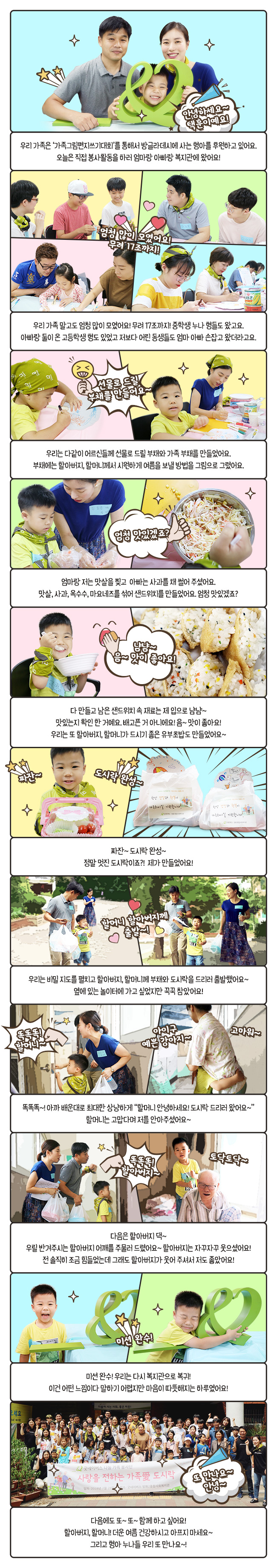 우리 가족은 '가족그림편지쓰기대회'를 통해서 방글라데시에 사는 형아를 후원하고 있어요. 오늘은 직접 봉사활동을 하러 엄마랑 아빠랑 복지관에 왔어요! 우리 가족 말고도 엄청 많이 모였어요!, 무려 17조까지! 중학생 누나 형들도 왔고요. 아빠랑 둘이 온 고등학생 형도 있었고 저보다 어린 동생들도 엄마 아빠 손잡고 왔더라고요. 우리는 다같이 어르신들께 선물로 드릴 부채와 가족 부채를 만들었어요. 부채에는 할아버지, 할머니께서 시원하게 여름을 보낼 방법을 그림으로 그렸어요. 엄마랑 저는 맛살을 찢고 아빠는 사과를 채 썰어 주셨어요. 맛살, 사과, 옥수수, 마요네즈를 섞어 샌드위치를 만들었어요. 엄청 맛있겠죠? 다 만들고 남은 샌드위치 속 재료는 제 입으로 냠냠~ 맛있는지 확인 한 거예요. 배고픈 거 아니에요! 음~ 맛이 좋아요! 우리는 또 할아버지, 할머니가 드시기 좋은 유부초밥도 만들었어요~ 짜잔~ 도시락 완성~ 정말 멋진 도시락이죠?! 제가 만들었어요! 우리는 비밀 지도를 펼치고 할아버지, 할머니께 부채와 도시락을 드리러 출발했어요~ 옆에 있는 놀이터에 가고 싶었지만 꾹꾹 참았어요! 똑똑똑~! 아까 배운대로 최대한 상냥하게 '할머니 안녕하세요! 도시락 드리러 왔어요~' 할머니는 고맙다며 저를 안아주셨어요~ 다음은 할아버지 댁~ 우릴 반겨주시는 할아버지 어깨를 주물러 드렸어요~ 할아버지는 자꾸자꾸 웃으셨어요! 전 솔직히 조금 힘들었는데 그래도 할아버지가 웃어 주셔서 저도 좋았어요! 미션 완수! 우리는 다시 복지관으로 복귀! 이건 어떤 느낌이다 말하기 어렵지만 마음이 따뜻해지는 하루였어요! 다음에도 또~ 또~ 함께 하고 싶어요! 할아버지, 할머니! 더운 여름 건강하시고 아프지 마세요~ 그리고 형아 누나들 우리 또 만나요~!