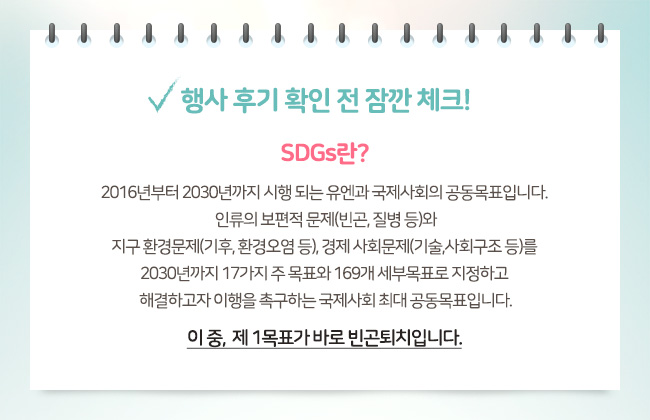 행사 후기 확인 전 잠깐 체크! SDGs란? 2016년부터 2030년까지 시행되는 유엔과 국제사회의 공동목표입니다. 인류의 보편적 문제(빈곤, 질병 등)와 지구 환경문제(기후, 환경오염 등), 경제 사회문제(기술, 사회구조 등)를 2030년까지 17가지 주 목표와 169개 세부 목표로 지정하고 해결하고자 이행을 촉구하는 국제사회 최대 공동목표입니다. 이 중, 제 1목표가 바로 빈곤퇴치입니다.