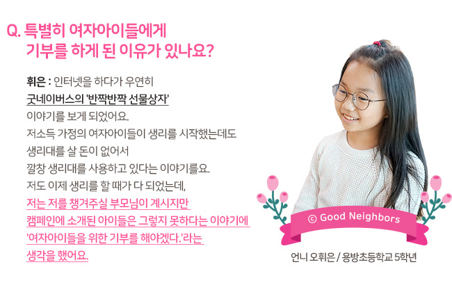 Q. 특별히 여자아이들에게 기부를 하게 된 이유가 있나요? 휘은 : 인터넷을 하다가 우연히 굿네이버스의 반짝반짝 선물상자 이야기를 보게 되었어요. 저소득 가정의 여자아이들이 생리를 시작했는데도 생리대를 살 돈이 없어서 깔창 생리대를 사용하고 있다는 이야기를요. 저도 이제 생리를 할 때가 다 되었는데, 저는 저를 챙겨주실 부모님이 계시지만 캠페인에 소개된 아이들은 그렇지 못하다는 이야기에 여자아이들을 위한 기부를 해야겠다 라는 생각을 했어요.