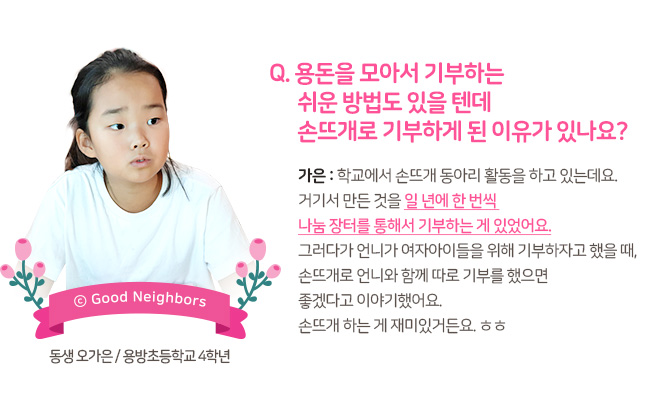 Q. 용돈을 모아서 기부하는 쉬운 방법도 있을텐데 손뜨개로 기부하게 된 이유가 있나요? 가은 : 학교에서 손뜨개 동아리 활동을 하고 있는데요. 거기서 만든 것을 일 년에 한 번씩 나눔 장터를 통해서 기부하는 게 있었어요. 그러다가 언니가 여자아이들을 위해 기부하자고 했을 때, 손뜨개로 언니와 함께 따로 기부를 했으면 좋겠다고 이야기했어요. 손뜨개 하는게 재미있거든요.