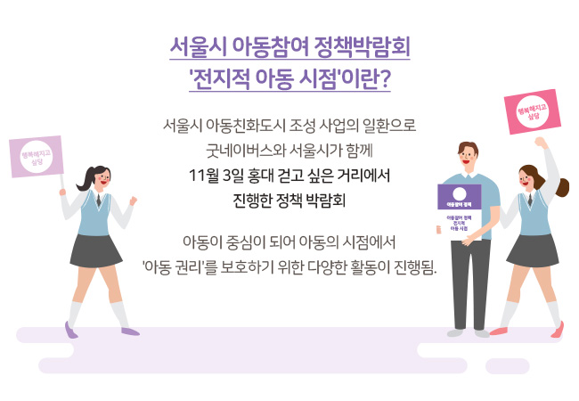 서울시 아동참여 정책박람회 전지적 아동 시점이란? 서울시 아동친화도시 조성 사업의 일환으로 굿네이버스와 서울시가 함께 11월 3일 홍대 걷고 싶은 거리에서 진행한 정책 박람회 아동이 중심이 되어 아동의 시점에서 아동권리를 보호하기 위한 다양한 활동이 진행됨.