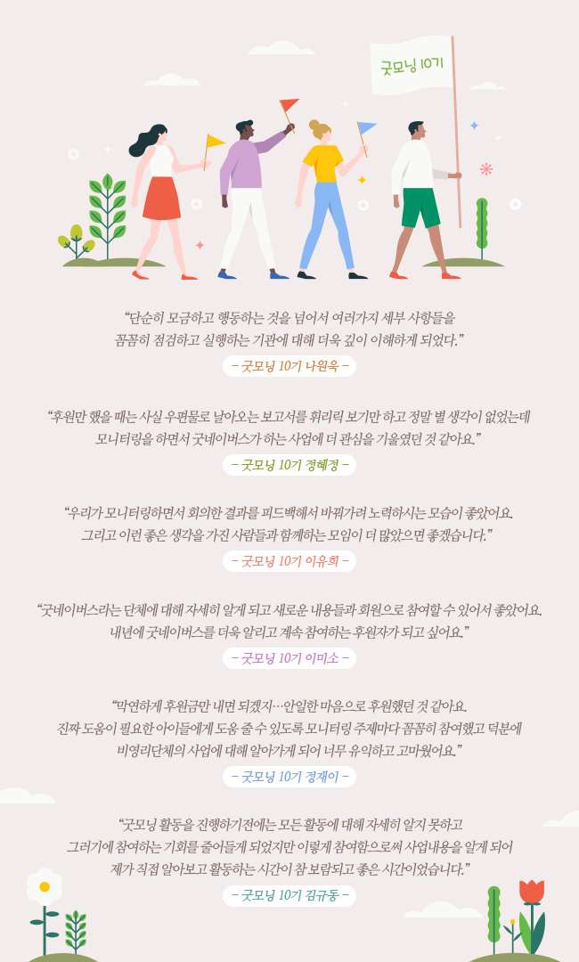 단순히 모금하고 행동하는 것을 넘어서 여러가지 세부 사항들을 꼼꼼히 점검하고 실행하는 기관에 대해 더욱 깊이 이해하게 되었다. -굿모닝 10기 나원욱- 후원만 했을 때는 사실 우편물로 날아오는 보고서를 휘리릭 보기만 하고 정말 별 생각이 없었는데 모니터링을 하면서 굿네이버스가 하는 사업에 더 관심을 기울였던 것 같아요. -굿모닝 10기 정혜정- 우리가 모니터링하면서 회의한 결과를 피드백해서 바꿔가려 노력하시는 모습이 좋았어요. 그리고 이런 좋은 생각을 가진 사람들과 함께하는 모임이 더 많았으면 좋겠습니다. -굿모닝 10기 이유희- 굿네이버스라는 단체에 대해 자세히 알게 되고 새로운 내용들과 회원으로 참여할 수 있어서 좋았어요. 내년에 굿네이버스를 더욱 알리고 계속 참여하는 후원자가 되고 싶어요. -굿모닝 10기 이미소- 막연하게 후원금만 내면 되겠지... 안일한 마음으로 후원했던 것 같아요. 진짜 도움이 필요한 아이들에게 도움 줄 수 있도록 모니터링 주제마다 꼼꼼히 참여했고 덕분에 비영리단체의 사업에 대해 알아가게 되어 너무 유익하고 고마웠어요. -굿모닝 10기 정재이- 굿모닝 활동을 진행하기전에는 모든 활동에 대해 자세히 알지 못하고 그러기에 참여하는 기회를 줄어들게 되었지만 이렇게 참여함으로써 사업내용을 알게 되어 제가 직접 알아보고 활동하는 시간이 참 보람되고 좋은 시간이었습니다. -굿모닝 10기 김규동-