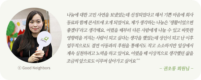 나눔에 대한 고민 사연을 보냈었는데 선정되었다고 해서 기쁜 마음에 회사동료와 함께 콘서트에 오게 되었어요. 제가 생각하는 나눔은 '생활이었으면 좋겠다'라고 생각해요. 어렸을 때부터 다른 사람에게 나눌 수 있고 따뜻한 영향력을 끼치는 사람이 되고 싶다는 생각을 했었는데 성인이 되고 난 이후 업무적으로도 결연 아동과의 후원을 통해서도 작고 소소하지만 일상에서 계속 실천하려고 노력을 하고 있어요. 어렸을 때 이상적으로 생각했던 삶을 조금씩 앞으로도 이루며 살아가고 싶어요^^ -권초롱 회원님-
