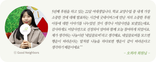 5년째 후원을 하고 있는 22살 여대생입니다. 학교 교양수업 중 내게 가장 소중한 것에 대해 발표하는 시간에 굿네이버스에 만난 저의 소중한 후원아동에 대한 이야기를 나누었던 것이 생각나 미담사연을 보냈었는데요. 감사하게도 미담사연으로 선정되어 엄마와 함께 오늘 참여하게 되었어요. 제가 생각하는 나눔이란 '네잎클로버'라고 생각해요. 네잎클로버를 모으면 행운이 따라온다는 말처럼 나눔을 하다보면 행운이 같이 따라온다고 생각하기 때문이에요^^ -오희라 회원님-