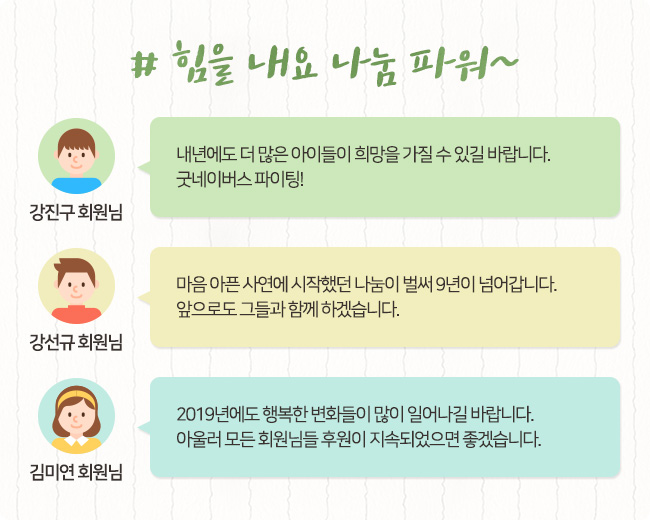 # 힘을 내요 나눔 파워~, 강진구 회원님, 내년에도 더 많은 아이들이 희망을 가질 수 있길 바랍니다. 굿네이버스 파이팅! 강선규 회원님, 마음 아픈 사연에 시작했던 나눔이 벌써 9년이 넘어갑니다. 앞으로도 그들과 함께 하겠습니다. 김미연 회원님, 2019년에도 행복한 변화들이 많이 일어나길 바랍니다. 아울러 모든 회원님들 후원이 지속되었으면 좋겠습니다.