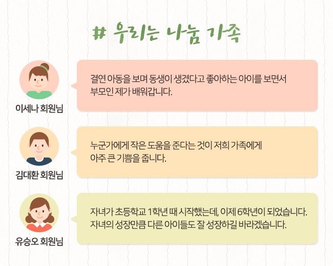# 우리는 나눔 가족, 이세나 회원님, 결연 아동을 보며 동생이 생겼다고 좋아하는 아이를 보면서 부모인 제가 배워갑니다. 김대환 회원님, 누군가에게 작은 도움을 준다는 것이 저희 가족에게 아주 큰 기쁨을 줍니다. 유승오 회원님, 자녀가 초등학교 1학년 때 시작했는데. 이제 6학년이 되었습니다. 자녀의 성장만큼 다른 아이들도 잘 성장하길 바라겠습니다.