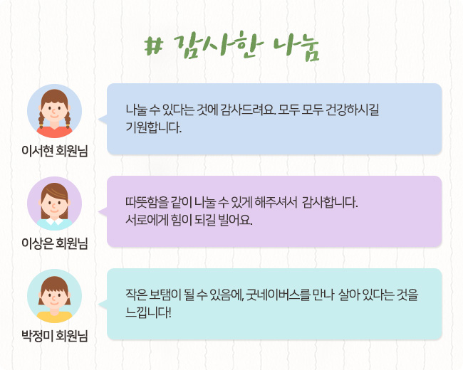 # 감사한 나눔, 이서현 회원님, 나눌 수 있다는 것에 감사드려요. 모두 모두 건강하시길 기원합니다. 이상은 회원님, 따뜻함을 같이 나눌 수 있게 해주셔서 감사합니다. 서로에게 힘이 되길 빌어요. 박정미 회원님, 작은 보탬이 될 수 있음에, 굿네이버스를 만나 살아 있다는 것을 느낍니다!