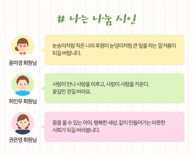 # 나는 나눔 시인, 윤미경 회원님, 눈송이처럼 작은 나의 후원이 눈덩이처럼 큰 일을 하는 밑거름이 되길 바랍니다. 허인무 회원님, 사람이 만나 사랑을 이루고, 사랑이 사람을 키운다. 꽃길만 걷길 바라요. 권은영 회원님, 꿈을 꿀 수 있는 아이, 행복한 세상, 같이 만들어가는 따뜻한 사회가 되길 바라봅니다.