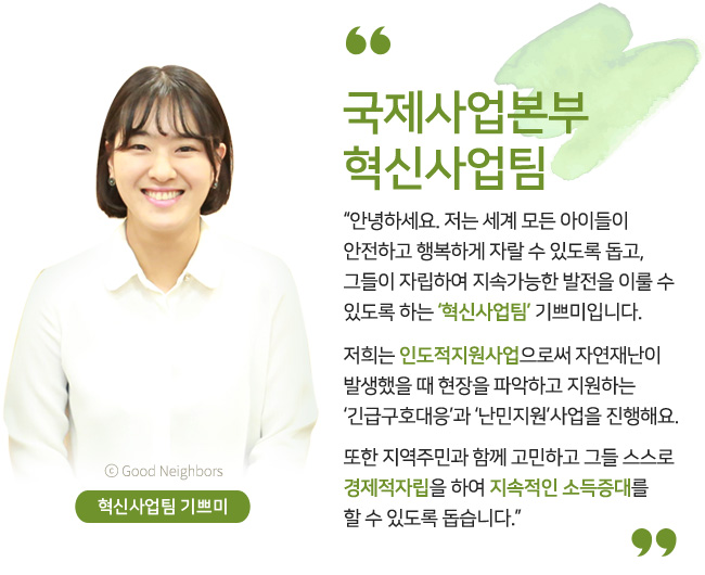 혁신사업팀 기쁘미, 국제사업본부 혁신사업팀, 안녕하세요. 저는 세계 모든 아이들이 안전하고 행복하게 자랄 수 있도록 돕고, 그들이 자립하여 지속가능한 발전을 이룰 수 있도록 하는 ‘혁신사업팀’ 기쁘미입니다. 저희는 인도적지원사업으로써 자연재난이 발생했을 때 현장을 파악하고 지원하는 ‘긴급구호대응’과 ‘난민지원’사업을 진행해요. 또한 지역주민과 함께 고민하고 그들 스스로 경제적자립을 하여 지속적인 소득증대를 할 수 있도록 돕습니다.