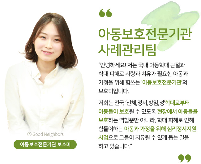아동보호전문기관 보호미, 아동보호전문기관 사례관리팀, 안녕하세요! 저는 국내 아동학대 근절과 학대 피해로 사랑과 치유가 필요한 아동과 가정을 위해 힘쓰는 ‘아동보호전문기관’의 보호미입니다. 저희는 전국 ‘신체,정서,방임,성’학대로부터 아동들이 보호될 수 있도록 현장에서 아동들을 보호하는 역할뿐만 아니라, 학대 피해로 인해 힘들어하는 아동과 가정을 위해 심리정서지원 사업으로 그들이 치유될 수 있게 돕는 일을 하고 있습니다.