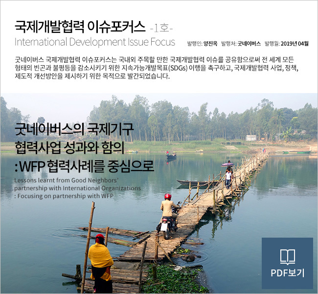 국제개발협력 이슈포커스  -1호- International Development Issue Focus 굿네이버스 국제개발협력 이슈포커스는 국내외 주목할 만한 국제개발협력 이슈를 공유함으로써 전 세계 모든 형태의 빈곤과 불평등을 감소시키기 위한 지속가능개발목표(SDGs) 이행을 촉구하고, 국제개발협력 사업, 정책, 제도적 개선방안을 제시하기 위한 목적으로 발간되었습니다. 굿네이버스의 
국제기구협력사업 성과와 함의 :  WFP 협력사례를 중심으로 Lessons learnt from Good Neighbors’ partnership with International Organizations : Focusing on partnership with WFP. PDF 자세히보기