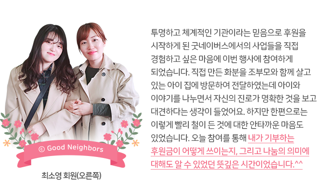 최소영 회원과 지인 사진, 투명하고 체계적인 기관이라는 믿음으로 후원을 시작하게 된 굿네이버스에서의 사업들을 직접 경험하고 싶은 마음에 이번 행사에 참여하게 되었습니다. 직접 만든 화분을 조부모와 함께 살고 있는 아이 집에 방문하여 전달하였는데 아이와 이야기를 나누면서 자신의 진로가 명확한 것을 보고 대견하다는 생각이 들었어요. 하지만 한편으로는 이렇게 빨리 철이 든 것에 대한 안타까운 마음도 있었습니다. 오늘 참여를 통해 내가 기부하는 후원금이 어떻게 쓰이는지, 그리고 나눔의 의미에 대해도 알 수 있었던 뜻깊은 시간이었습니다.^^, 최소영 회원(오른쪽)