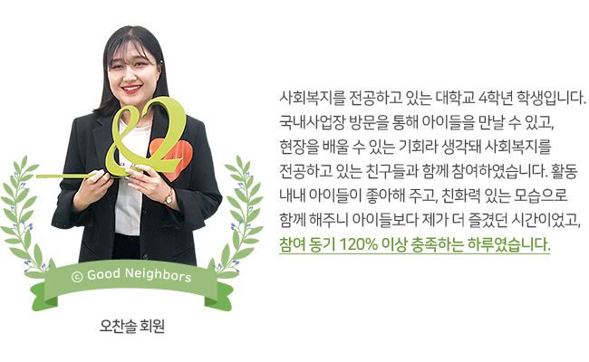 오찬솔 회원 사진, 사회복지를 전공하고 있는 대학교 4학년 학생입니다. 국내사업장 방문을 통해 아이들을 만날 수 있고, 현장을 배울 수 있는 기회라 생각돼 사회복지를 전공하고 있는 친구들과 함께 참여하였습니다. 활동 내내 아이들이 좋아해 주고, 친화력 있는 모습으로 함께 해주니 아이들보다 제가 더 즐겼던 시간이었고, 참여 동기 120% 이상 충족하는 하루였습니다. 오찬솔 회원