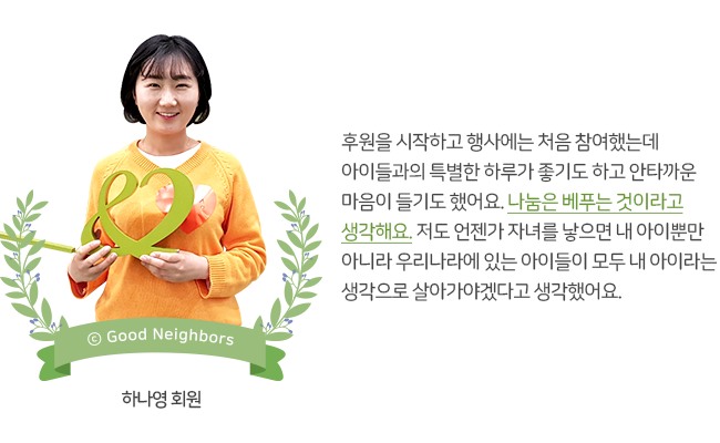 후원을 시작하고 행사에는 처음 참여했는데 아이들과의 특별한 하루가 좋기도 하고 안타까운 마음이 들기도 했어요. 나눔은 베푸는 것이라고 생각해요. 저도 언젠가 자녀를 낳으면 내 아이뿐만 아니라 우리나라에 있는 아이들이 모두 내 아이라는 생각으로 살아가야겠다고 생각했어요. 하나영 회원