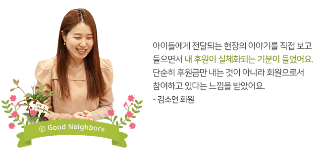 아이들에게 전달되는 현장의 이야기를 직접 보고 들으면서 내 후원이 실체화되는 기분이 들었어요. 단순히 후원금만 내는 것이 아니라 회원으로서 참여하고 있다는 느낌을 받았어요. - 김소연 회원