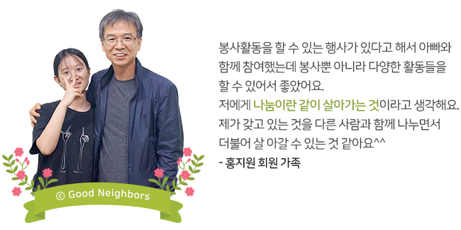 봉사활동을 할 수 있는 행사가 있다고 해서 아빠와 함께 참여했는데 봉사뿐 아니라 다양한 활동들을 할 수 있어서 좋았어요. 저에게 나눔이랑 같이 살아가는 것이라고 생각해요. 제가 갖고 있는 것을 다른 사람과 함께 나누면서 더불어 살아갈 수 있는 것 같아요^^ - 홍지원 회원 가족