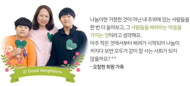 나눔이란 거창한 것이 아닌 내 주위에 있는 사람들을 한 번 더 돌아보고, 그 사람들을 배려하는 마음을 가지는 것이라고 생각해요. 아주 작은 것에서부터 배려가 시작되어 나눔이 커지다 보면 모두가 같이 잘 사는 사회가 되지 않을까요?^^ - 오창현 회원 가족