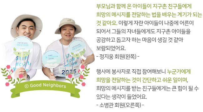 부모님과 함께 온 아이들이 지구촌 친구들에게 희망의 메시지를 전달하는 법을 배우는 계기가 되는 것 같아요. 이렇게 자란 아이들이 나중에 어른이 되어서 그들의 자녀들에게도 지구촌 아이들을 공감하고 돕고자 하는 마음이 생길 것 같아 보람되었어요. -정지웅 회원(왼쪽)- 행사에 봉사자로 직접 참여해보니 누군가에게 희망을 전달하는 것이 간단하고 쉬운 일이며, 희망의 메시지를 받는 친구들에게는 큰 힘이 될 수 있다는 생각이 들었어요. -소병관 회원(오른쪽)-