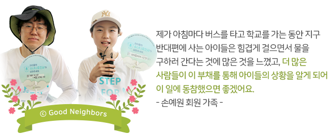 제가 아침마다 버스를 타고 학교를 가는 동안 지구 반대편에 사는 아이들은 힘겹게 걸으면서 물을 구하러 간다는 것에 많은 것을 느꼈고, 더 많은 사람들이 이 부채를 통해 아이들의 상황을 알게 되어 이 일에 동참했으면 좋겠어요. -손예원 회원 가족-