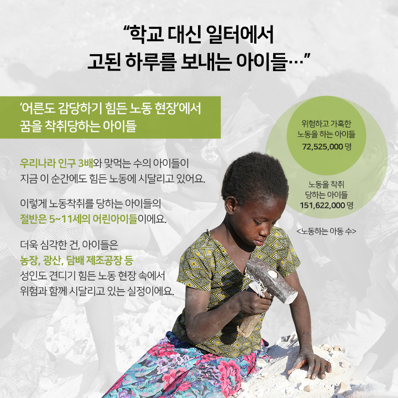 학교 대신 일터에서 고된 하루를 보내는 아이들... 어른도 감당하기 힘든 노동 현장에서 꿈을 착취당하는 아이들, 우리나라 인구 3배와 맞먹는 수의 아이들이 지금 이 순간에도 힘든 노동에 시달리고 있어요. 이렇게 노동착취를 당하는 아이들의 절반은 5~11세의 어린아이들이에요. 더욱 심각한 건, 아이들은 농장, 광산, 담배 제조공장 등 성인도 견디기 힘든 노동 현장 속에서 위험과 함께 시달리고 있는 실정이에요. 위험하고 가혹한 노동을 하는 아이들 72,525,000명, 노동을 착취 당하는 아이들 151,622,000명, 노동하는 아동 수