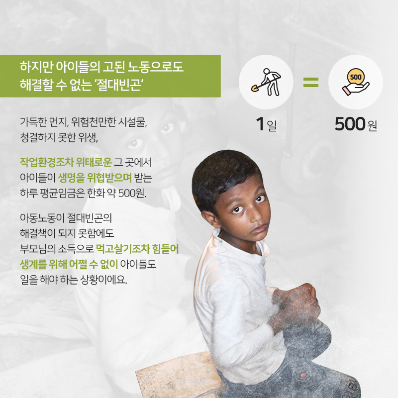 하지만 아이들의 고된 노동으로도 해결할 수 없는 절대빈곤, 가득한 먼지, 위험천만한 시설물, 청결하지 못한 위생, 작업환경조차 위태로운 그 곳에서 아이들이 생명을 위협받으며 받는 하루 평균임금은 한화 약 500원. 아동노동이 절대빈곤의 해결책이 되지 못함에도 부모님의 소득으로 먹고살기조차 힘들어 생계를 위해 어쩔 수 없이 아이들도 일을 해야 하는 상황이에요. 1일=500원