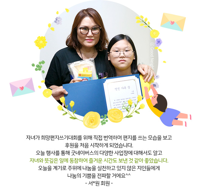 보육교사로 일을 하면서 알게 된 굿네이버스에 딸과 같이 참여하였는데 오늘 활동을 통해 굿네이버스가 뜻 깊은 일을 하고 있고 아산에서 가장 오래된 온주복지관에 대해서 알게 되어 좋았습니다. 다음에는 가족 모두와 함께 행사에 참여하고 싶어요^^ -신서연 회원 가족-