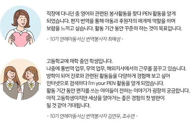 -현유진 좋은이웃- 안녕하세요. 저는 외국어에 관심이 많은 고등학생이에요. 친구의 소개를 받아 번역봉사활동에 지원하게 되었어요. I'm your PEN 오리엔테이션을 통해 봉사에 대한 마음가짐을 정리하게 되었고 앞으로 결연아동과 후원자 사이에서 성실한 태도로 번역할 수 있도록 노력하겠습니다.