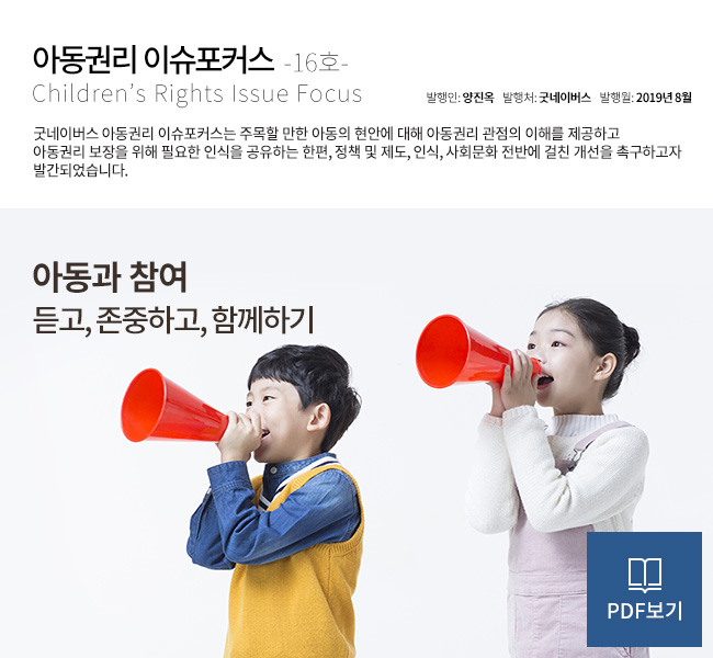 아동권리 이슈포커스 Children’s Rights Issue Focus 16호 제목 : 아동과 참여 : 듣고, 존중하고, 함께하기 발행인 : 양진옥 발행처 : 굿네이버스 발행월 : 2019년 8월 굿네이버스 아동권리 이슈포커스는 주목할 만한 아동의 현안에 대해 아동권리 관점의 이해를 제공하고 아동권리 보장을 위해 필요한 인식을 공유하는 한편, 정책 및 제도, 인식, 사회문화 전반에 걸친 개선을 촉구하고자 발간되었습니다. PDF보기