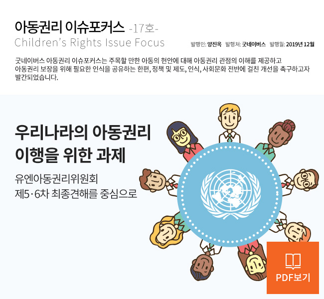 아동권리 이슈포커스 Children’s Rights Issue Focus 17호 제목 : 우리나라의 아동권리 이행을 위한 과제, 유엔아동권리위원회 제5,6차 최종견해를 중심으로 발행인 : 양진옥 발행처 : 굿네이버스 발행월 : 2019년 12월 굿네이버스 아동권리 이슈포커스는 주목할 만한 아동의 현안에 대해 아동권리 관점의 이해를 제공하고 아동권리 보장을 위해 필요한 인식을 공유하는 한편, 정책 및 제도, 인식, 사회문화 전반에 걸친 개선을 촉구하고자 발간되었습니다. PDF보기