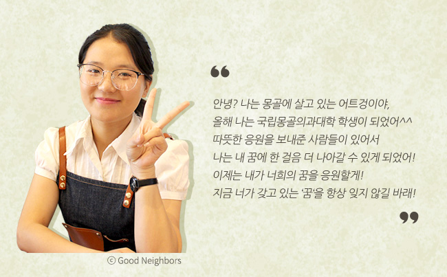 안녕? 나는 몽골에 살고 있는 어트겅이야, 올해 나는 국립몽골의과대학 학생이 되었어^^ 따뜻한 응원을 보내준 사람들이 있어서 나는 내 꿈에 한 걸음 더 나아갈 수 있게 되었어! 이제는 내가 너희의 꿈을 응원할게! 지금 너가 갖고 있는 '꿈'을 항상 잊지 않길 바래!