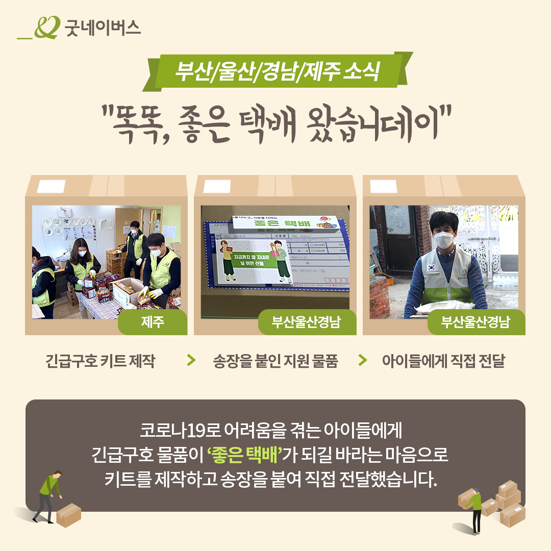 부산/울산/경남/제주 소식똑똑,좋은택배왔습니데이 제주: 긴급구호 키트 제작 부산울산경남: 송장을 붙인 지원물품> 아이들에게 직접전달 코로나19로 어려움을 겪는 아이들에게 긴급구호 물품이 '좋은 택배'가 되길 바라는 마음으로 키트를 제작하고 송장을 붙여 직접 전달했습니다.