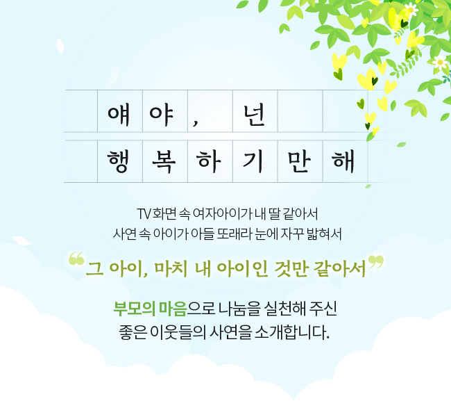 얘야, 넌 행복하기만해 TV 화면 속 여자아이가 내 딸 같아서 사연 속 아이가 아들 또래라 눈에 자꾸 밟혀서 그 아이, 마치 내 아이인 것만 같아서.. 부모의 마음으로 나눔을 실천해 주신 좋은 이웃들의 사연을 소개합니다.