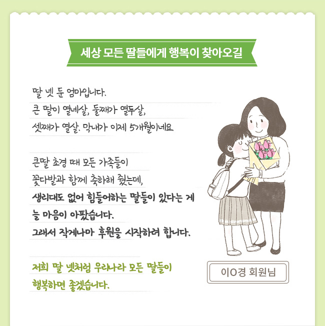 세상 모든 딸들에게 행복이 찾아오길 - 딸 넷 둔 엄마입니다. 큰 딸이 열네살, 둘째가 열두살, 셋째가 열살. 막내가 이제 5개월이네요. 큰딸 초경 때 모든 가족들이 꽃다발과 함께 축하해 줬는데, 생리대도 없어 힘들어하는 딸들이 있다는 게 늘 마음이 아팠습니다. 그래서 작게나마 후원을 시작하려 합니다. 저희 딸 넷처럼 우리나라 모든 딸들이 행복하면 좋겠습니다. 이O경 회원님